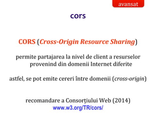 Dr.SabinBuragaprofs.info.uaic.ro/~busaco/
CORS (Cross-Origin Resource Sharing)
permite partajarea la nivel de client a resurselor
provenind din domenii Internet diferite
astfel, se pot emite cereri între domenii (cross-origin)
recomandare a Consorțiului Web (2014)
www.w3.org/TR/cors/
avansat
cors
 