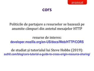 Dr.SabinBuragaprofs.info.uaic.ro/~busaco/
Politicile de partajare a resurselor se bazează pe
anumite câmpuri din antetul mesajelor HTTP
resurse de interes:
developer.mozilla.org/en-US/docs/Web/HTTP/CORS
de studiat și tutorialul lui Steve Hobbs (2019):
auth0.com/blog/cors-tutorial-a-guide-to-cross-origin-resource-sharing/
avansat
cors
 