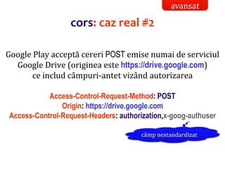 Dr.SabinBuragaprofs.info.uaic.ro/~busaco/
Google Play acceptă cereri POST emise numai de serviciul
Google Drive (originea este https://drive.google.com)
ce includ câmpuri-antet vizând autorizarea
Access-Control-Request-Method: POST
Origin: https://drive.google.com
Access-Control-Request-Headers: authorization,x-goog-authuser
câmp nestandardizat
cors: caz real #2
avansat
 