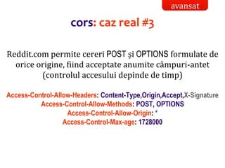 Dr.SabinBuragaprofs.info.uaic.ro/~busaco/
Reddit.com permite cereri POST și OPTIONS formulate de
orice origine, fiind acceptate anumite câmpuri-antet
(controlul accesului depinde de timp)
Access-Control-Allow-Headers: Content-Type,Origin,Accept,X-Signature
Access-Control-Allow-Methods: POST, OPTIONS
Access-Control-Allow-Origin: *
Access-Control-Max-age: 1728000
cors: caz real #3
avansat
 