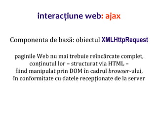 Dr.SabinBuragaprofs.info.uaic.ro/~busaco/
interacțiune web: ajax
Componenta de bază: obiectul XMLHttpRequest
paginile Web nu mai trebuie reîncărcate complet,
conținutul lor – structurat via HTML –
fiind manipulat prin DOM în cadrul browser-ului,
în conformitate cu datele recepționate de la server
 