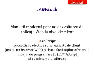 Dr.SabinBuragaprofs.info.uaic.ro/~busaco/
JAMstack
Manieră modernă privind dezvoltarea de
aplicații Web la nivel de client
JavaScript
procesările efective sunt realizate de client
(uzual, un browser Web) pe baza facilităților oferite de
limbajul de programare JS (ECMAScript)
și ecosistemului aferent
avansat
 