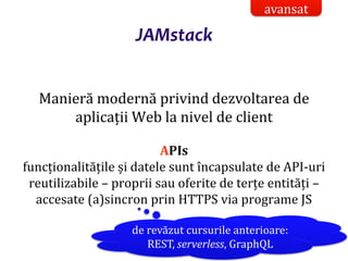 Dr.SabinBuragaprofs.info.uaic.ro/~busaco/
JAMstack
Manieră modernă privind dezvoltarea de
aplicații Web la nivel de client
APIs
funcționalitățile și datele sunt încapsulate de API-uri
reutilizabile – proprii sau oferite de terțe entități –
accesate (a)sincron prin HTTPS via programe JS
avansat
de revăzut cursurile anterioare:
REST, serverless, GraphQL
 
