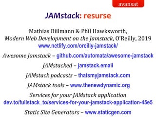 Dr.SabinBuragaprofs.info.uaic.ro/~busaco/
JAMstack: resurse
Mathias Biilmann & Phil Hawksworth,
Modern Web Development on the Jamstack, O’Reilly, 2019
www.netlify.com/oreilly-jamstack/
Awesome Jamstack – github.com/automata/awesome-jamstack
JAMstacked – jamstack.email
JAMstack podcasts – thatsmyjamstack.com
JAMstack tools – www.thenewdynamic.org
Services for your JAMstack application
dev.to/fullstack_to/services-for-your-jamstack-application-45e5
Static Site Generators – www.staticgen.com
avansat
 