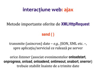 Dr.SabinBuragaprofs.info.uaic.ro/~busaco/
interacțiune web: ajax
Metode importante oferite de XMLHttpRequest
send ( )
transmite (asincron) date – e.g., JSON, XML etc. –,
spre aplicația/serviciul ce rulează pe server
orice listener (asociat evenimentelor onloadstart,
onprogress, onload, onloadend, ontimeout, onabort, onerror)
trebuie stabilit înainte de a trimite date
 