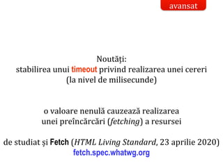 Dr.SabinBuragaprofs.info.uaic.ro/~busaco/
Noutăți:
stabilirea unui timeout privind realizarea unei cereri
(la nivel de milisecunde)
o valoare nenulă cauzează realizarea
unei preîncărcări (fetching) a resursei
de studiat și Fetch (HTML Living Standard, 23 aprilie 2020)
fetch.spec.whatwg.org
avansat
 