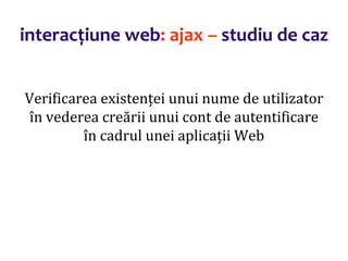 Dr.SabinBuragaprofs.info.uaic.ro/~busaco/
interacțiune web: ajax – studiu de caz
Verificarea existenței unui nume de utilizator
în vederea creării unui cont de autentificare
în cadrul unei aplicații Web
 