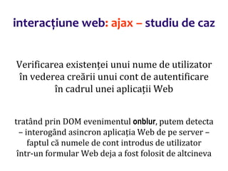 Dr.SabinBuragaprofs.info.uaic.ro/~busaco/
interacțiune web: ajax – studiu de caz
Verificarea existenței unui nume de utilizator
în vederea creării unui cont de autentificare
în cadrul unei aplicații Web
tratând prin DOM evenimentul onblur, putem detecta
– interogând asincron aplicația Web de pe server –
faptul că numele de cont introdus de utilizator
într-un formular Web deja a fost folosit de altcineva
 