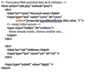Dr.SabinBuragaprofs.info.uaic.ro/~busaco/
<!-- Formularul Web preluând date de la utilizator -->
<form action="add.php" method="post">
<div>
<label for="name">Account name:</label>
<input type="text" name="name" id="name"
onblur="javascript:signalNameExists (this.value, '')" />
<!-- mesaj inițial ascuns -->
<span class="hidden" id="errName">
Name already exists, choose another one...
</span>
</div>
<div>
<label for="adr">Address:</label>
<input type="text" name="adr" id="adr" />
</div>
<input type="submit" value="Apply" />
</form>
 