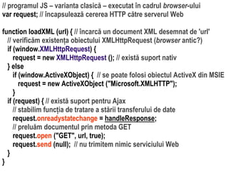 Dr.SabinBuragaprofs.info.uaic.ro/~busaco/
// programul JS – varianta clasică – executat în cadrul browser-ului
var request; // încapsulează cererea HTTP către serverul Web
function loadXML (url) { // încarcă un document XML desemnat de 'url'
// verificăm existența obiectului XMLHttpRequest (browser antic?)
if (window.XMLHttpRequest) {
request = new XMLHttpRequest (); // există suport nativ
} else
if (window.ActiveXObject) { // se poate folosi obiectul ActiveX din MSIE
request = new ActiveXObject ("Microsoft.XMLHTTP");
}
if (request) { // există suport pentru Ajax
// stabilim funcția de tratare a stării transferului de date
request.onreadystatechange = handleResponse;
// preluăm documentul prin metoda GET
request.open ("GET", url, true);
request.send (null); // nu trimitem nimic serviciului Web
}
}
 