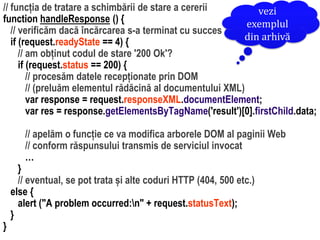 Dr.SabinBuragaprofs.info.uaic.ro/~busaco/
// funcția de tratare a schimbării de stare a cererii
function handleResponse () {
// verificăm dacă încărcarea s-a terminat cu succes
if (request.readyState == 4) {
// am obținut codul de stare '200 Ok'?
if (request.status == 200) {
// procesăm datele recepționate prin DOM
// (preluăm elementul rădăcină al documentului XML)
var response = request.responseXML.documentElement;
var res = response.getElementsByTagName('result')[0].firstChild.data;
// apelăm o funcție ce va modifica arborele DOM al paginii Web
// conform răspunsului transmis de serviciul invocat
…
}
// eventual, se pot trata și alte coduri HTTP (404, 500 etc.)
else {
alert ("A problem occurred:n" + request.statusText);
}
}
vezi
exemplul
din arhivă
 
