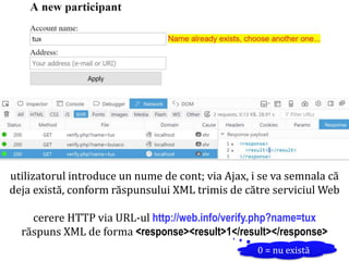 Dr.SabinBuragaprofs.info.uaic.ro/~busaco/
utilizatorul introduce un nume de cont; via Ajax, i se va semnala că
deja există, conform răspunsului XML trimis de către serviciul Web
cerere HTTP via URL-ul http://web.info/verify.php?name=tux
răspuns XML de forma <response><result>1</result></response>
0 = nu există
 
