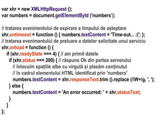 Dr.SabinBuragaprofs.info.uaic.ro/~busaco/
var xhr = new XMLHttpRequest ();
var numbers = document.getElementById ('numbers’);
// tratarea evenimentului de expirare a timpului de așteptare
xhr.ontimeout = function () { numbers.textContent = 'Time-out... :('; };
// tratarea evenimentului de preluare a datelor solicitate unui serviciu
xhr.onload = function () {
if (xhr.readyState === 4) { // am primit datele
if (xhr.status === 200) { // răspuns Ok din partea serverului
// înlocuim spațiile albe cu virgulă și plasăm conținutul
// în cadrul elementului HTML identificat prin 'numbers'
numbers.textContent = xhr.responseText.trim ().replace (/W+/g, ', ');
} else {
numbers.textContent = 'An error occurred: ' + xhr.statusText;
}
}
};
 