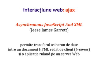 Dr.SabinBuragaprofs.info.uaic.ro/~busaco/
interacțiune web: ajax
Asynchronous JavaScript And XML
(Jeese James Garrett)
permite transferul asincron de date
între un document HTML redat de client (browser)
și o aplicație rulând pe un server Web
 