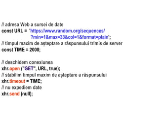 Dr.SabinBuragaprofs.info.uaic.ro/~busaco/
// adresa Web a sursei de date
const URL = 'https://www.random.org/sequences/
?min=1&max=33&col=1&format=plain';
// timpul maxim de așteptare a răspunsului trimis de server
const TIME = 2000;
// deschidem conexiunea
xhr.open ("GET", URL, true);
// stabilim timpul maxim de așteptare a răspunsului
xhr.timeout = TIME;
// nu expediem date
xhr.send (null);
 