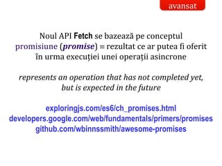 Dr.SabinBuragaprofs.info.uaic.ro/~busaco/
Noul API Fetch se bazează pe conceptul
promisiune (promise)  rezultat ce ar putea fi oferit
în urma execuției unei operații asincrone
represents an operation that has not completed yet,
but is expected in the future
exploringjs.com/es6/ch_promises.html
developers.google.com/web/fundamentals/primers/promises
github.com/wbinnssmith/awesome-promises
avansat
 