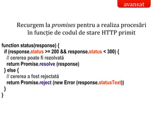 Dr.SabinBuragaprofs.info.uaic.ro/~busaco/
Recurgem la promises pentru a realiza procesări
în funcție de codul de stare HTTP primit
function status(response) {
if (response.status >= 200 && response.status < 300) {
// cererea poate fi rezolvată
return Promise.resolve (response)
} else {
// cererea a fost rejectată
return Promise.reject (new Error (response.statusText))
}
}
avansat
 