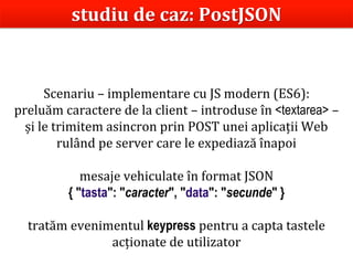 Dr.SabinBuragaprofs.info.uaic.ro/~busaco/
Scenariu – implementare cu JS modern (ES6):
preluăm caractere de la client – introduse în <textarea> –
și le trimitem asincron prin POST unei aplicații Web
rulând pe server care le expediază înapoi
mesaje vehiculate în format JSON
{ "tasta": "caracter", "data": "secunde" }
tratăm evenimentul keypress pentru a capta tastele
acționate de utilizator
studiu de caz: PostJSON
 