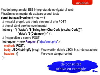Dr.SabinBuragaprofs.info.uaic.ro/~busaco/
// codul programului ES6 interpretat de navigatorul Web
// tratăm evenimentul de apăsare a unei taste
const trateazaEveniment = ev => {
// mesajul propriu-zis trimis serverului prin POST
// atunci când survine evenimentul
let msg = `{ "tasta": "${String.fromCharCode (ev.charCode)}",
"data": "${Date.now()}" }`;
// încapsulăm o cerere POST
let request = new Request ('/ajax/post.php', {
method: 'POST',
body: JSON.stringify (msg), // convertim datele JSON în șir de caractere
headers: {} // n-avem câmpuri-antet
});
avansat
de consultat
arhiva cu exemple
 