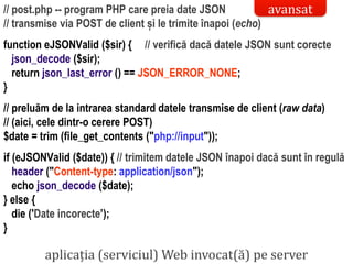 Dr.SabinBuragaprofs.info.uaic.ro/~busaco/
// post.php -- program PHP care preia date JSON
// transmise via POST de client și le trimite înapoi (echo)
function eJSONValid ($sir) { // verifică dacă datele JSON sunt corecte
json_decode ($sir);
return json_last_error () == JSON_ERROR_NONE;
}
// preluăm de la intrarea standard datele transmise de client (raw data)
// (aici, cele dintr-o cerere POST)
$date = trim (file_get_contents ("php://input"));
if (eJSONValid ($date)) { // trimitem datele JSON înapoi dacă sunt în regulă
header ("Content-type: application/json");
echo json_decode ($date);
} else {
die ('Date incorecte’);
}
aplicația (serviciul) Web invocat(ă) pe server
avansat
 