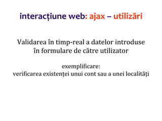 Dr.SabinBuragaprofs.info.uaic.ro/~busaco/
interacțiune web: ajax – utilizări
Validarea în timp-real a datelor introduse
în formulare de către utilizator
exemplificare:
verificarea existenței unui cont sau a unei localități
 
