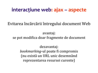 Dr.SabinBuragaprofs.info.uaic.ro/~busaco/
interacțiune web: ajax – aspecte
Evitarea încărcării întregului document Web
avantaj:
se pot modifica doar fragmente de document
dezavantaj:
bookmarking-ul poate fi compromis
(nu există un URL unic desemnând
reprezentarea resursei curente)
 