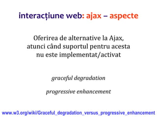 Dr.SabinBuragaprofs.info.uaic.ro/~busaco/
interacțiune web: ajax – aspecte
Oferirea de alternative la Ajax,
atunci când suportul pentru acesta
nu este implementat/activat
graceful degradation
progressive enhancement
www.w3.org/wiki/Graceful_degradation_versus_progressive_enhancement
 