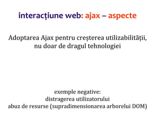 Dr.SabinBuragaprofs.info.uaic.ro/~busaco/
interacțiune web: ajax – aspecte
Adoptarea Ajax pentru creșterea utilizabilității,
nu doar de dragul tehnologiei
exemple negative:
distragerea utilizatorului
abuz de resurse (supradimensionarea arborelui DOM)
 