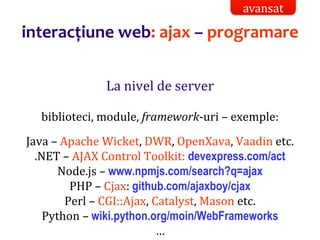 Dr.SabinBuragaprofs.info.uaic.ro/~busaco/
interacțiune web: ajax – programare
La nivel de server
biblioteci, module, framework-uri – exemple:
Java – Apache Wicket, DWR, OpenXava, Vaadin etc.
.NET – AJAX Control Toolkit: devexpress.com/act
Node.js – www.npmjs.com/search?q=ajax
PHP – Cjax: github.com/ajaxboy/cjax
Perl – CGI::Ajax, Catalyst, Mason etc.
Python – wiki.python.org/moin/WebFrameworks
…
avansat
 