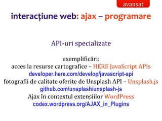 Dr.SabinBuragaprofs.info.uaic.ro/~busaco/
interacțiune web: ajax – programare
API-uri specializate
exemplificări:
acces la resurse cartografice – HERE JavaScript APIs
developer.here.com/develop/javascript-api
fotografii de calitate oferite de Unsplash API – Unsplash.js
github.com/unsplash/unsplash-js
Ajax în contextul extensiilor WordPress
codex.wordpress.org/AJAX_in_Plugins
avansat
 