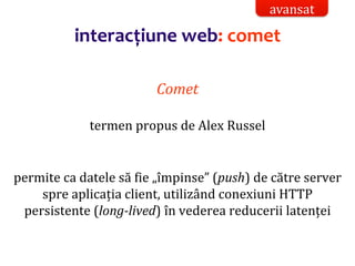 Dr.SabinBuragaprofs.info.uaic.ro/~busaco/
interacțiune web: comet
Comet
termen propus de Alex Russel
permite ca datele să fie „împinse” (push) de către server
spre aplicația client, utilizând conexiuni HTTP
persistente (long-lived) în vederea reducerii latenței
avansat
 