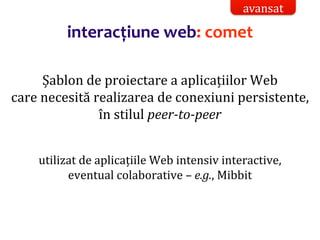 Dr.SabinBuragaprofs.info.uaic.ro/~busaco/
interacțiune web: comet
Șablon de proiectare a aplicațiilor Web
care necesită realizarea de conexiuni persistente,
în stilul peer-to-peer
utilizat de aplicațiile Web intensiv interactive,
eventual colaborative – e.g., Mibbit
avansat
 