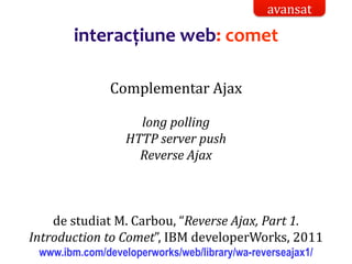 Dr.SabinBuragaprofs.info.uaic.ro/~busaco/
interacțiune web: comet
Complementar Ajax
long polling
HTTP server push
Reverse Ajax
de studiat M. Carbou, “Reverse Ajax, Part 1.
Introduction to Comet”, IBM developerWorks, 2011
www.ibm.com/developerworks/web/library/wa-reverseajax1/
avansat
 