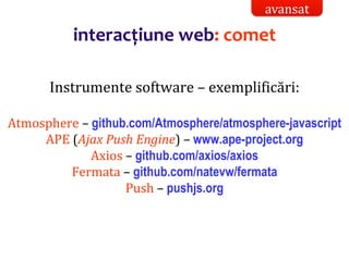 Dr.SabinBuragaprofs.info.uaic.ro/~busaco/
interacțiune web: comet
Instrumente software – exemplificări:
Atmosphere – github.com/Atmosphere/atmosphere-javascript
APE (Ajax Push Engine) – www.ape-project.org
Axios – github.com/axios/axios
Fermata – github.com/natevw/fermata
Push – pushjs.org
avansat
 