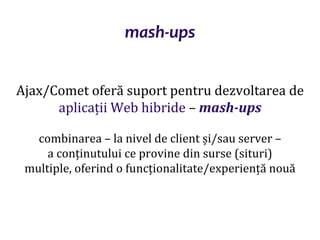 Dr.SabinBuragaprofs.info.uaic.ro/~busaco/
mash-ups
Ajax/Comet oferă suport pentru dezvoltarea de
aplicații Web hibride – mash-ups
combinarea – la nivel de client și/sau server –
a conținutului ce provine din surse (situri)
multiple, oferind o funcționalitate/experiență nouă
 