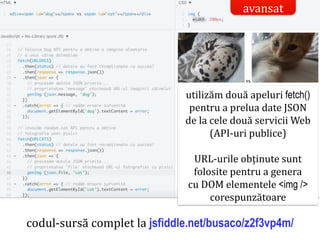 Dr.SabinBuragaprofs.info.uaic.ro/~busaco/
codul-sursă complet la jsfiddle.net/busaco/z2f3vp4m/
utilizăm două apeluri fetch()
pentru a prelua date JSON
de la cele două servicii Web
(API-uri publice)
URL-urile obținute sunt
folosite pentru a genera
cu DOM elementele <img />
corespunzătoare
avansat
 