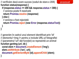 Dr.SabinBuragaprofs.info.uaic.ro/~busaco/
// verificăm dacă avem succes (codul de stare e 2XX)
function status(response) {
if (response.status >= 200 && response.status < 300) {
// cererea poate fi rezolvată
return Promise.resolve (response)
} else {
// cererea a fost rejectată
return Promise.reject (new Error (response.statusText))
}
}
// generăm în cadrul unui element identificat prin 'id'
// elementul <img /> pentru a include URL-ul fotografiei
// (parametrul 'url' dat funcției) ce reprezintă un animal
function genImg (url, id) {
const elem = document.createElement ('img');
elem.setAttribute ('src', url);
document.getElementById (id).appendChild (elem);
}
avansat
 