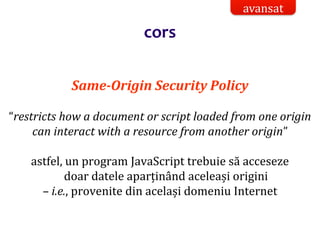 Dr.SabinBuragaprofs.info.uaic.ro/~busaco/
Same-Origin Security Policy
“restricts how a document or script loaded from one origin
can interact with a resource from another origin”
astfel, un program JavaScript trebuie să acceseze
doar datele aparținând aceleași origini
– i.e., provenite din același domeniu Internet
avansat
cors
 