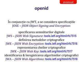 Dr.SabinBuragaprofs.info.uaic.ro/~busaco/
openid
În conjuncție cu JWT, a se considera specificațiile
JOSE – JSON Object Signing and Encryption:
specificarea semnăturilor digitale
JWS – JSON Web Signature: tools.ietf.org/html/rfc7515
definirea metodelor criptografice
JWE – JSON Web Encryption: tools.ietf.org/html/rfc7516
reprezentarea cheilor criptografice
JWK – JSON Web Key: tools.ietf.org/html/rfc7517
identificarea & înregistrarea algoritmilor criptografici
JWA – JSON Web Algorithms: tools.ietf.org/html/rfc7518
avansat
 
