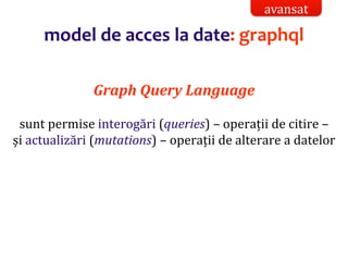 Dr.SabinBuragaprofs.info.uaic.ro/~busaco/
model de acces la date: graphql
Graph Query Language
sunt permise interogări (queries) – operații de citire –
și actualizări (mutations) – operații de alterare a datelor
avansat
 