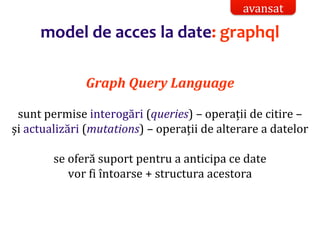 Dr.SabinBuragaprofs.info.uaic.ro/~busaco/
model de acces la date: graphql
Graph Query Language
sunt permise interogări (queries) – operații de citire –
și actualizări (mutations) – operații de alterare a datelor
se oferă suport pentru a anticipa ce date
vor fi întoarse + structura acestora
avansat
 