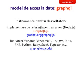 Dr.SabinBuragaprofs.info.uaic.ro/~busaco/
model de acces la date: graphql
Instrumente pentru dezvoltatori:
implementare de referință pentru server (Node.js)
GraphQL.js
graphql.org/graphql-js/
biblioteci disponibile pentru C, Go, Java, .NET,
PHP, Python, Ruby, Swift, Typescript,…
graphql.org/code/
avansat
 