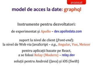 Dr.SabinBuragaprofs.info.uaic.ro/~busaco/
model de acces la date: graphql
Instrumente pentru dezvoltatori:
de experimentat și Apollo – dev.apollodata.com
suport la nivel de client (front-end):
la nivel de Web via JavaScript – e.g., Angular, Vue, Meteor
pentru aplicații bazate pe React,
a se folosi Relay (Modern) – relay.dev
soluții pentru Android (Java) și iOS (Swift)
avansat
 