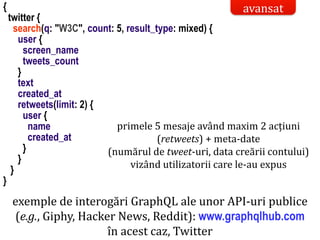 Dr.SabinBuragaprofs.info.uaic.ro/~busaco/
model de acces la date: graphql
exemple de interogări GraphQL ale unor API-uri publice
(e.g., Giphy, Hacker News, Reddit): www.graphqlhub.com
în acest caz, Twitter
{
twitter {
search(q: "W3C", count: 5, result_type: mixed) {
user {
screen_name
tweets_count
}
text
created_at
retweets(limit: 2) {
user {
name
created_at
}
}
}
}
avansat
primele 5 mesaje având maxim 2 acțiuni
(retweets) + meta-date
(numărul de tweet-uri, data creării contului)
vizând utilizatorii care le-au expus
 