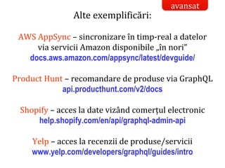 Dr.SabinBuragaprofs.info.uaic.ro/~busaco/
model de acces la date: graphql
Alte exemplificări:
AWS AppSync – sincronizare în timp-real a datelor
via servicii Amazon disponibile „în nori”
docs.aws.amazon.com/appsync/latest/devguide/
Product Hunt – recomandare de produse via GraphQL
api.producthunt.com/v2/docs
Shopify – acces la date vizând comerțul electronic
help.shopify.com/en/api/graphql-admin-api
Yelp – acces la recenzii de produse/servicii
www.yelp.com/developers/graphql/guides/intro
avansat
 