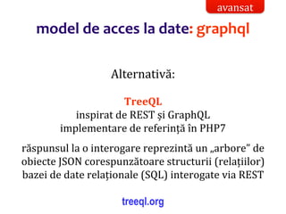 Dr.SabinBuragaprofs.info.uaic.ro/~busaco/
model de acces la date: graphql
Alternativă:
TreeQL
inspirat de REST și GraphQL
implementare de referință în PHP7
răspunsul la o interogare reprezintă un „arbore” de
obiecte JSON corespunzătoare structurii (relațiilor)
bazei de date relaționale (SQL) interogate via REST
treeql.org
avansat
 