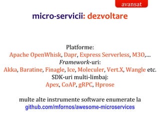 Dr.SabinBuragaprofs.info.uaic.ro/~busaco/
micro-servicii: dezvoltare
Platforme:
Apache OpenWhisk, Dapr, Express Serverless, M3O,…
Framework-uri:
Akka, Baratine, Finagle, Ice, Moleculer, Vert.X, Wangle etc.
SDK-uri multi-limbaj:
Apex, CoAP, gRPC, Hprose
multe alte instrumente software enumerate la
github.com/mfornos/awesome-microservices
avansat
 