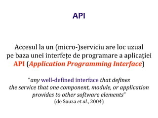 Dr.SabinBuragaprofs.info.uaic.ro/~busaco/
Accesul la un (micro-)serviciu are loc uzual
pe baza unei interfețe de programare a aplicației
API (Application Programming Interface)
“any well-defined interface that defines
the service that one component, module, or application
provides to other software elements”
(de Souza et al., 2004)
API
 