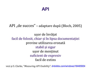 Dr.SabinBuragaprofs.info.uaic.ro/~busaco/
API „de succes” – adaptare după (Bloch, 2005)
ușor de învățat
facil de folosit, chiar și în lipsa documentației
previne utilizarea eronată
stabil și sigur
ușor de menținut
suficient de expresiv
facil de extins
vezi și S. Clarke, “Measuring API Usability”: drdobbs.com/windows/184405654
API
 