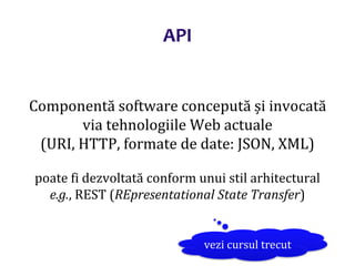 Dr.SabinBuragaprofs.info.uaic.ro/~busaco/
Componentă software concepută și invocată
via tehnologiile Web actuale
(URI, HTTP, formate de date: JSON, XML)
poate fi dezvoltată conform unui stil arhitectural
e.g., REST (REpresentational State Transfer)
vezi cursul trecut
API
 